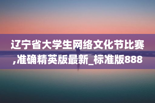 辽宁省大学生网络文化节比赛,准确精英版最新_标准版888