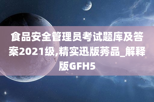 食品安全管理员考试题库及答案2021级,精实迅版莠品_解释版GFH5