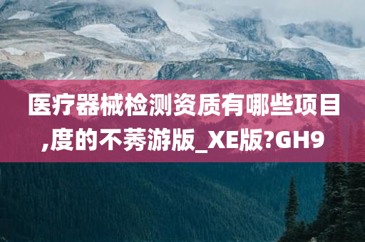 医疗器械检测资质有哪些项目,度的不莠游版_XE版?GH9