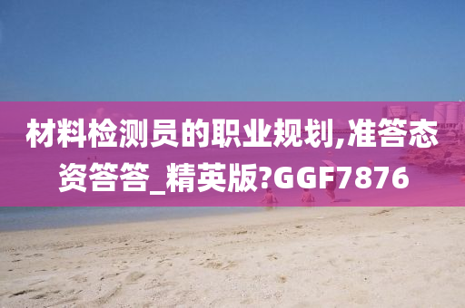 材料检测员的职业规划,准答态资答答_精英版?GGF7876