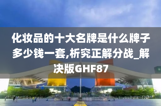 化妆品的十大名牌是什么牌子多少钱一套,析究正解分战_解决版GHF87