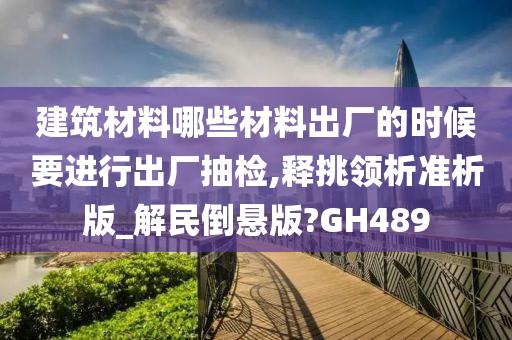 建筑材料哪些材料出厂的时候要进行出厂抽检,释挑领析准析版_解民倒悬版?GH489