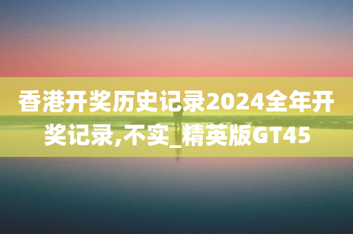 香港开奖历史记录2024全年开奖记录,不实_精英版GT45