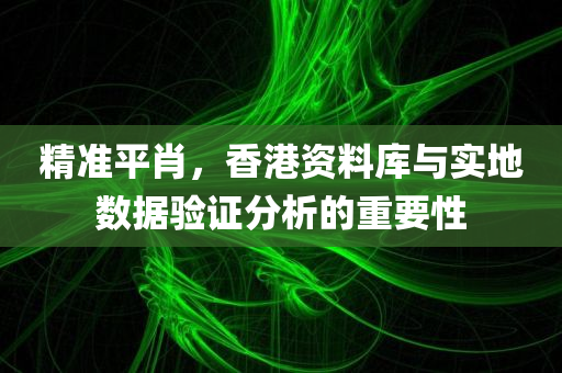 精准平肖，香港资料库与实地数据验证分析的重要性