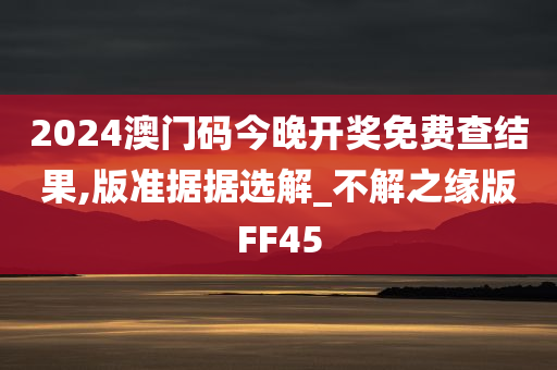 2024澳门码今晚开奖免费查结果,版准据据选解_不解之缘版FF45