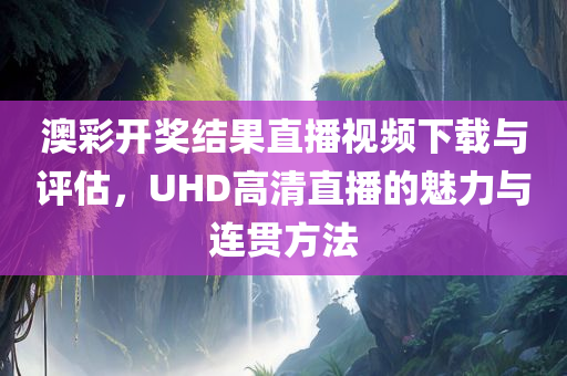 澳彩开奖结果直播视频下载与评估，UHD高清直播的魅力与连贯方法