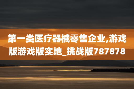 第一类医疗器械零售企业,游戏版游戏版实地_挑战版787878