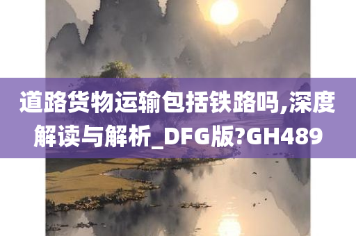 道路货物运输包括铁路吗,深度解读与解析_DFG版?GH489