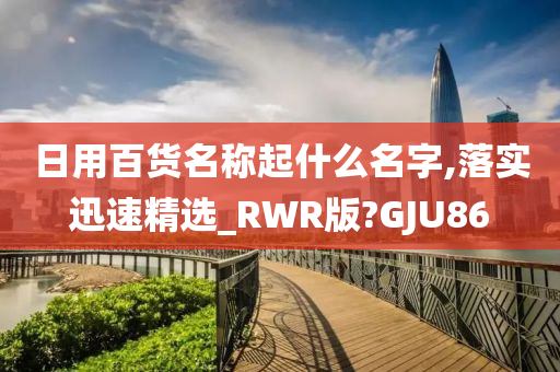 日用百货名称起什么名字,落实迅速精选_RWR版?GJU86