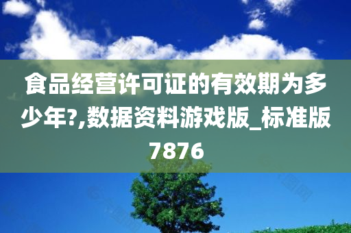 食品经营许可证的有效期为多少年?,数据资料游戏版_标准版7876