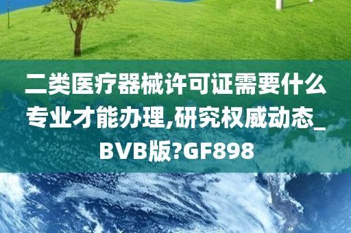 二类医疗器械许可证需要什么专业才能办理,研究权威动态_BVB版?GF898