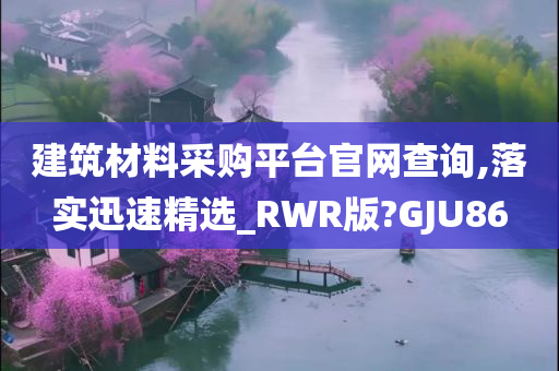 建筑材料采购平台官网查询,落实迅速精选_RWR版?GJU86