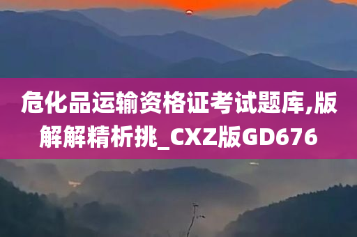 危化品运输资格证考试题库,版解解精析挑_CXZ版GD676