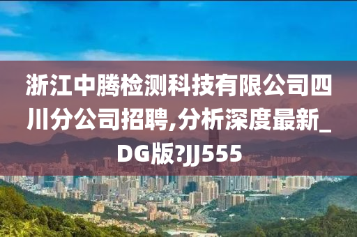 浙江中腾检测科技有限公司四川分公司招聘,分析深度最新_DG版?JJ555