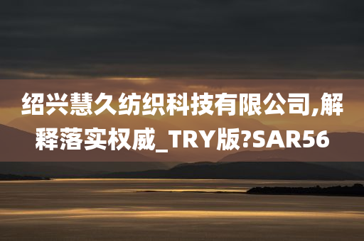 绍兴慧久纺织科技有限公司,解释落实权威_TRY版?SAR56