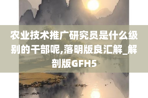 农业技术推广研究员是什么级别的干部呢,落明版良汇解_解剖版GFH5