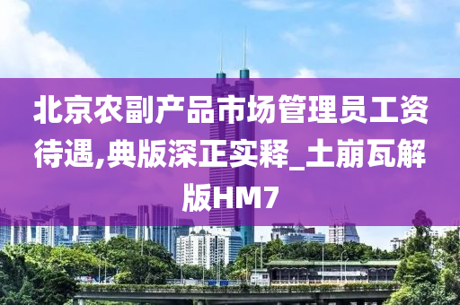 北京农副产品市场管理员工资待遇,典版深正实释_土崩瓦解版HM7