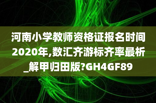 河南小学教师资格证报名时间2020年,数汇齐游标齐率最析_解甲归田版?GH4GF89