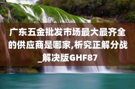 广东五金批发市场最大最齐全的供应商是哪家,析究正解分战_解决版GHF87