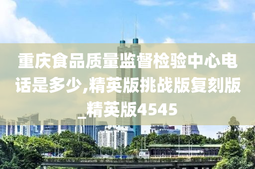 重庆食品质量监督检验中心电话是多少,精英版挑战版复刻版_精英版4545