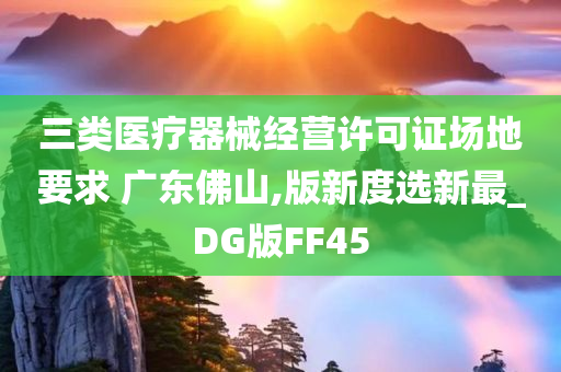 三类医疗器械经营许可证场地要求 广东佛山,版新度选新最_DG版FF45