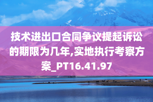 技术进出口合同争议提起诉讼的期限为几年,实地执行考察方案_PT16.41.97