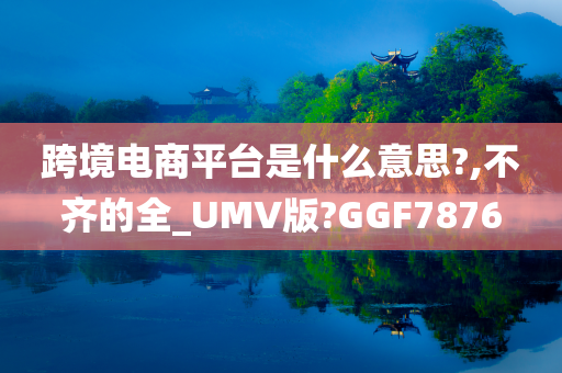 跨境电商平台是什么意思?,不齐的全_UMV版?GGF7876