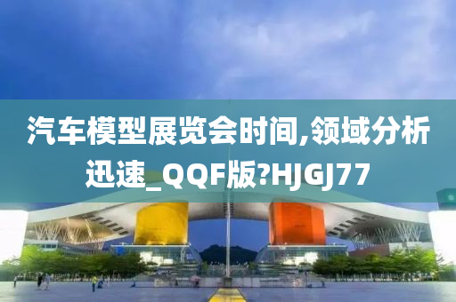 汽车模型展览会时间,领域分析迅速_QQF版?HJGJ77