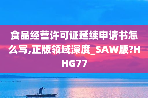 食品经营许可证延续申请书怎么写,正版领域深度_SAW版?HHG77