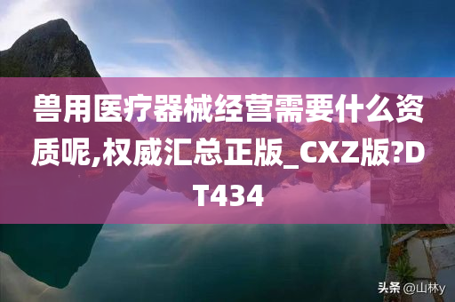 兽用医疗器械经营需要什么资质呢,权威汇总正版_CXZ版?DT434