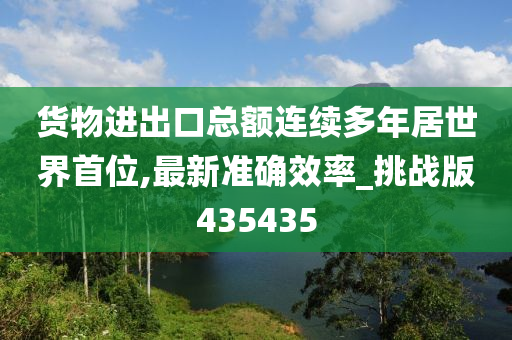 货物进出口总额连续多年居世界首位,最新准确效率_挑战版435435