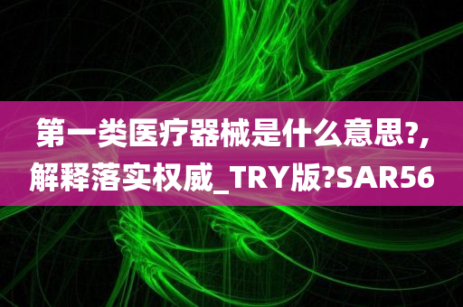 第一类医疗器械是什么意思?,解释落实权威_TRY版?SAR56