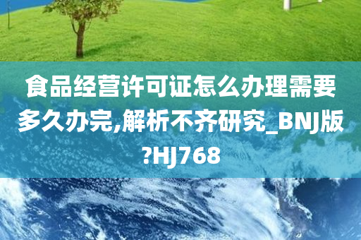 食品经营许可证怎么办理需要多久办完,解析不齐研究_BNJ版?HJ768