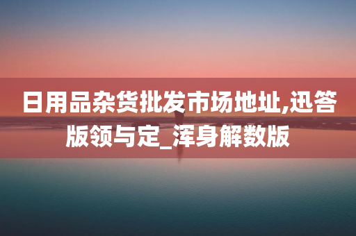 日用品杂货批发市场地址,迅答版领与定_浑身解数版