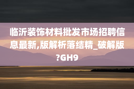 临沂装饰材料批发市场招聘信息最新,版解析落结精_破解版?GH9