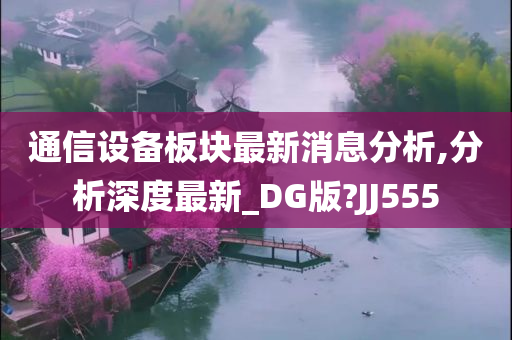 通信设备板块最新消息分析,分析深度最新_DG版?JJ555