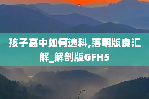 孩子高中如何选科,落明版良汇解_解剖版GFH5