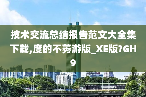 技术交流总结报告范文大全集下载,度的不莠游版_XE版?GH9