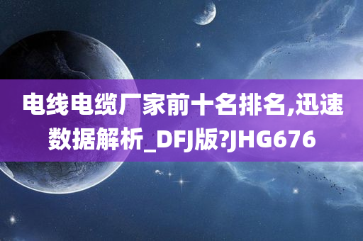 电线电缆厂家前十名排名,迅速数据解析_DFJ版?JHG676