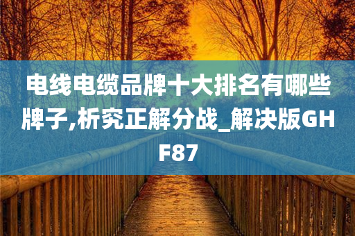 电线电缆品牌十大排名有哪些牌子,析究正解分战_解决版GHF87