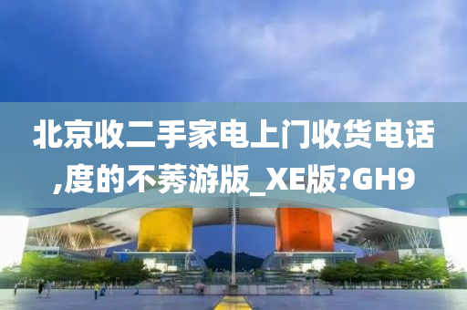 北京收二手家电上门收货电话,度的不莠游版_XE版?GH9