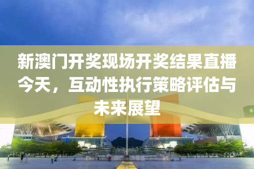 新澳门开奖现场开奖结果直播今天，互动性执行策略评估与未来展望