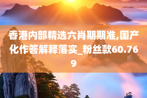 香港内部精选六肖期期准,国产化作答解释落实_粉丝款60.769