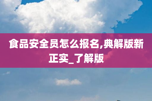 食品安全员怎么报名,典解版新正实_了解版