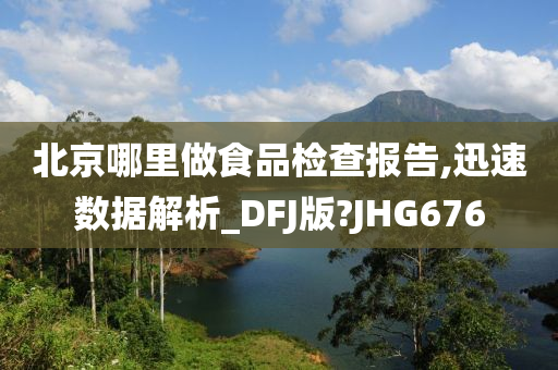 北京哪里做食品检查报告,迅速数据解析_DFJ版?JHG676