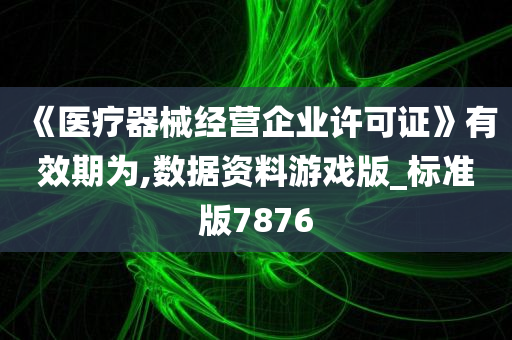 《医疗器械经营企业许可证》有效期为,数据资料游戏版_标准版7876