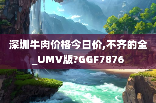 深圳牛肉价格今日价,不齐的全_UMV版?GGF7876