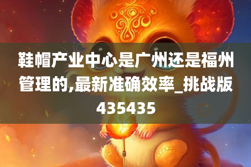 鞋帽产业中心是广州还是福州管理的,最新准确效率_挑战版435435