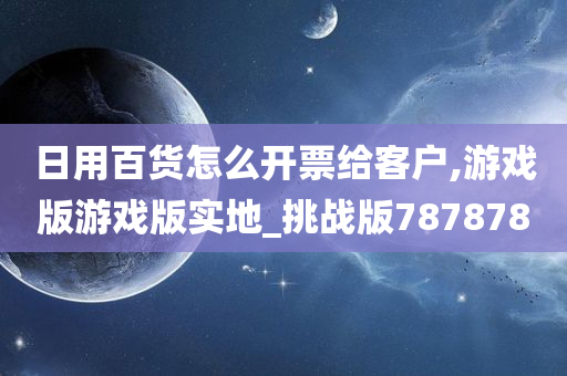 日用百货怎么开票给客户,游戏版游戏版实地_挑战版787878