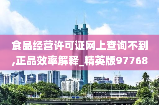 食品经营许可证网上查询不到,正品效率解释_精英版97768